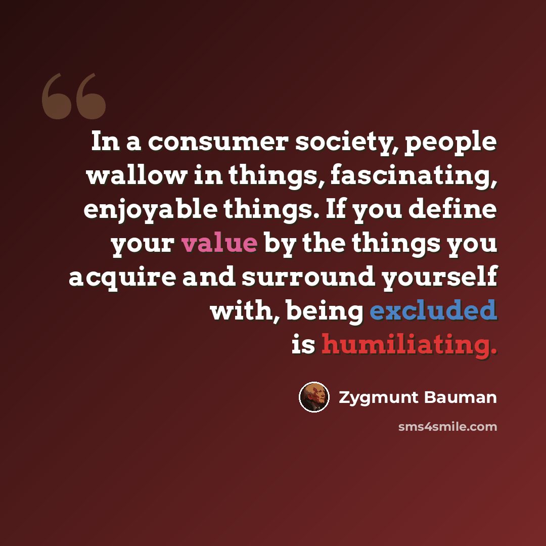 “In a consumer society, people wallow in things, fascinating, enjoyable things. If you define your value by the things you acquire and surround yourself with, being excluded is humiliating.” quote by Zygmunt Bauman