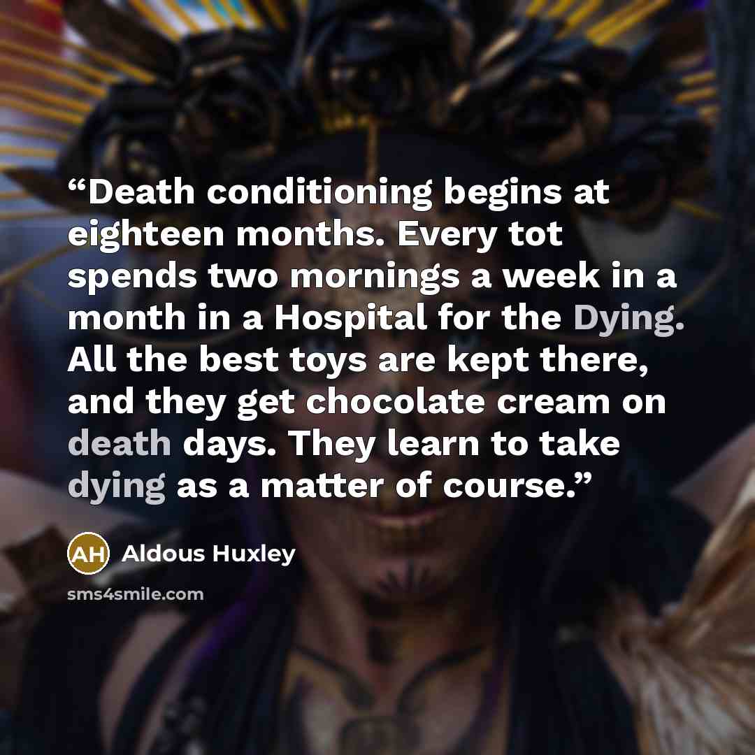 “Death conditioning begins at eighteen months. Every tot spends two mornings a week in a month in a Hospital for the Dying. All the best toys are kept there, and they get chocolate cream on death days. They learn to take dying as a matter of course.” quote by Aldous Huxley