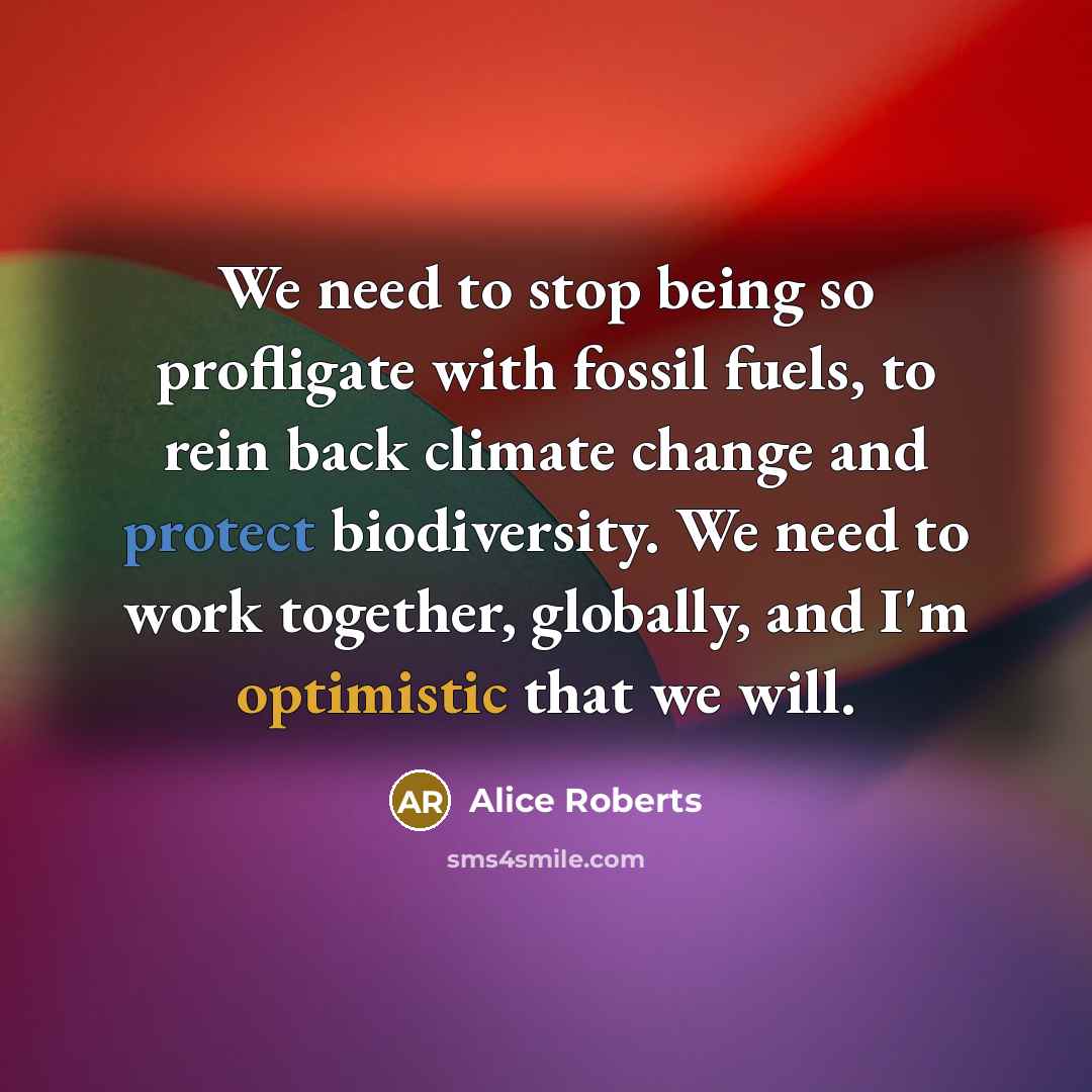 “We need to stop being so profligate with fossil fuels, to rein back climate change and protect biodiversity. We need to work together, globally, and I'm optimistic that we will.” quote by Alice Roberts