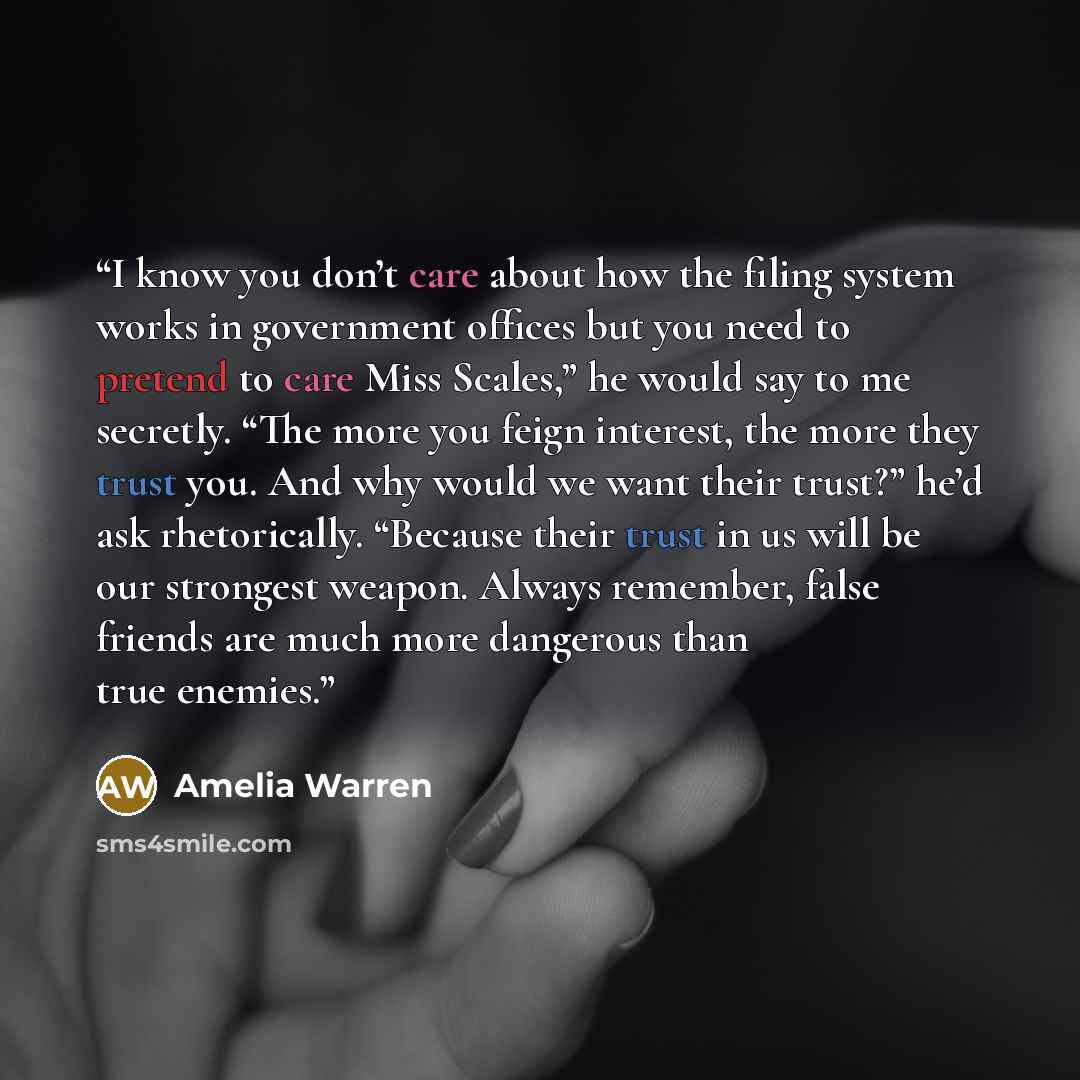 “I know you don’t care about how the filing system works in government offices but you need to pretend to care Miss Scales,” he would say to me secretly. “The more you feign interest, the more they trust you. And why would we want their trust?” he’d ask rhetorically. “Because their trust in us will…” quote by Amelia Warren