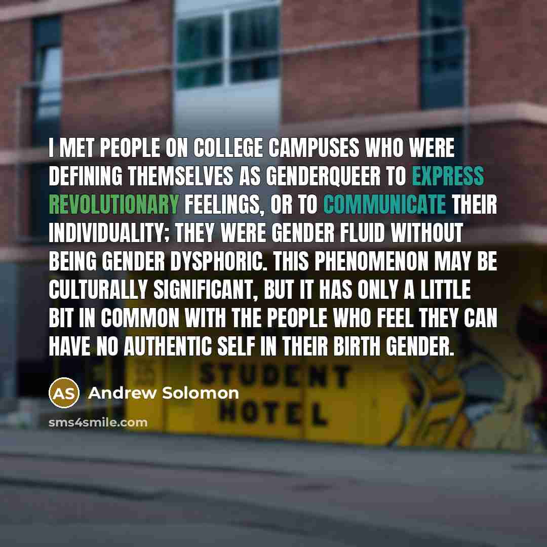 “I met people on college campuses who were defining themselves as genderqueer to express revolutionary feelings, or to communicate their individuality; they were gender fluid without being gender dysphoric. This phenomenon may be culturally significant, but it has only a little bit in common with…” quote by Andrew Solomon