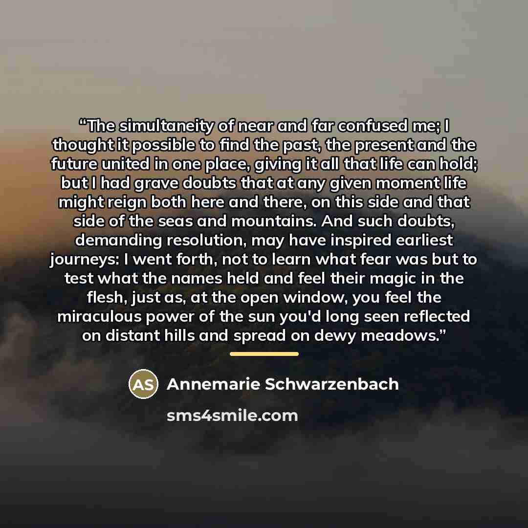 “The simultaneity of near and far confused me; I thought it possible to find the past, the present and the future united in one place, giving it all that life can hold; but I had grave doubts that at any given moment life might reign both here and there, on this side and that side of the seas and…” quote by Annemarie Schwarzenbach