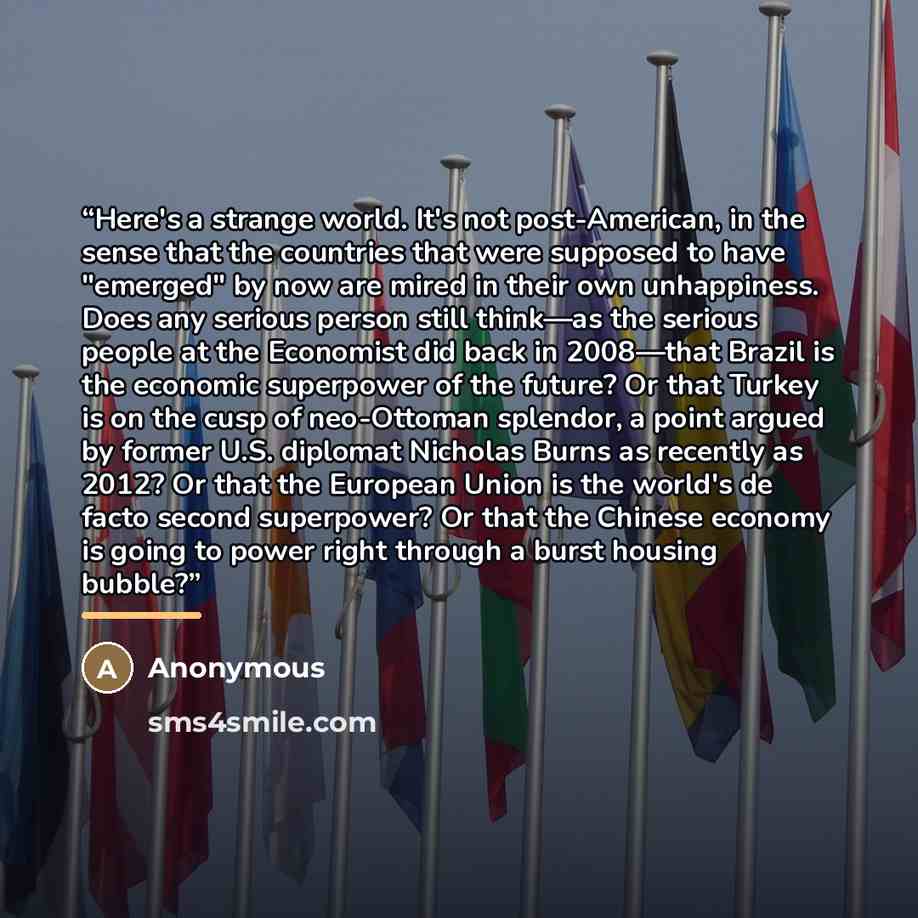 “Here's a strange world. It's not post-American, in the sense that the countries that were supposed to have "emerged" by now are mired in their own unhappiness. Does any serious person still think—as the serious people at the Economist did back in 2008—that Brazil is the economic superpower of the…” quote by Anonymous