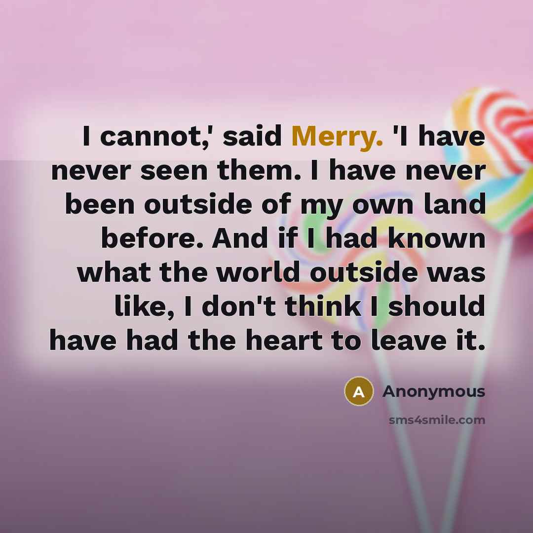 “I cannot,' said Merry. 'I have never seen them. I have never been outside of my own land before. And if I had known what the world outside was like, I don't think I should have had the heart to leave it.” quote by Anonymous