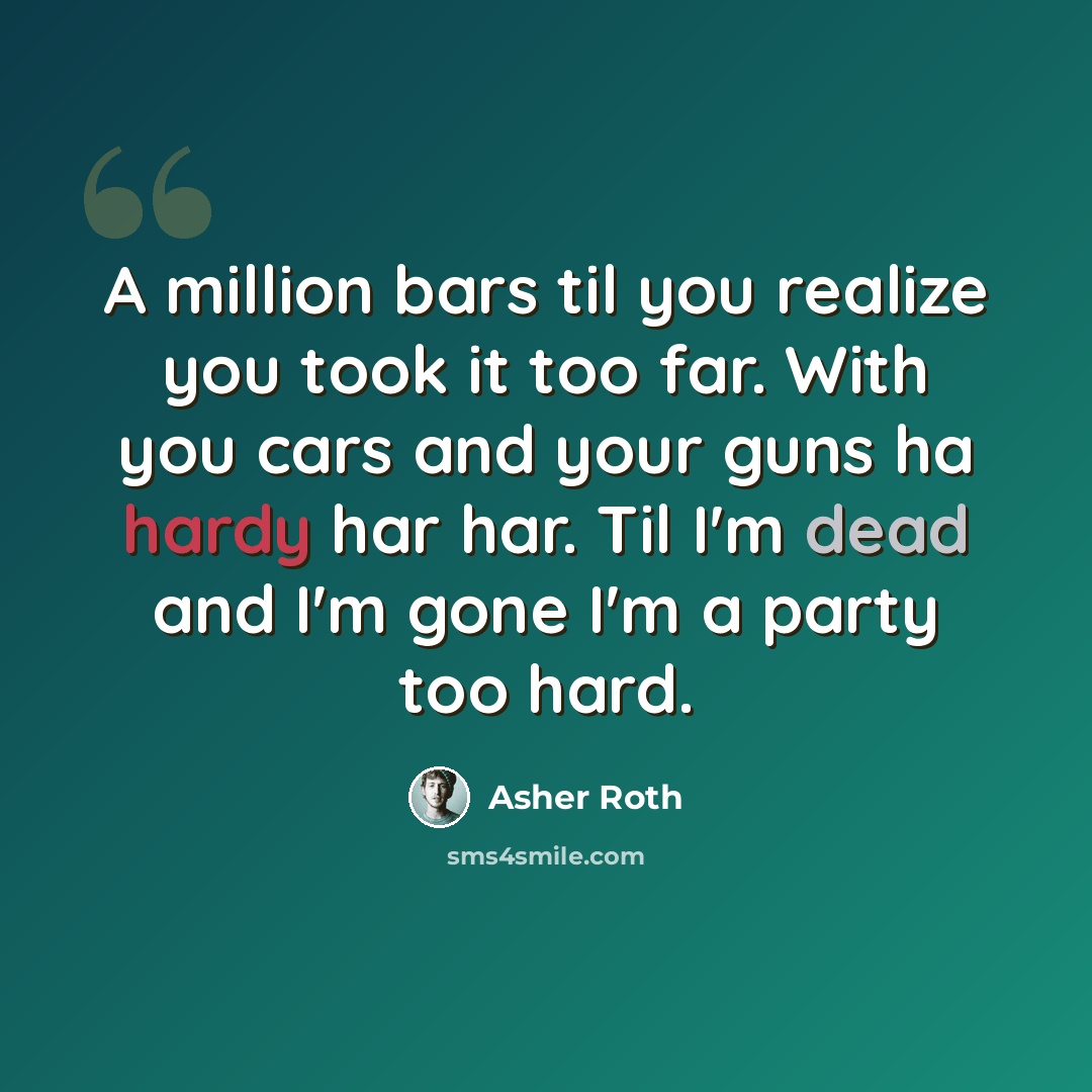 “A million bars til you realize you took it too far. With you cars and your guns ha hardy har har. Til I'm dead and I'm gone I'm a party too hard.” quote by Asher Roth