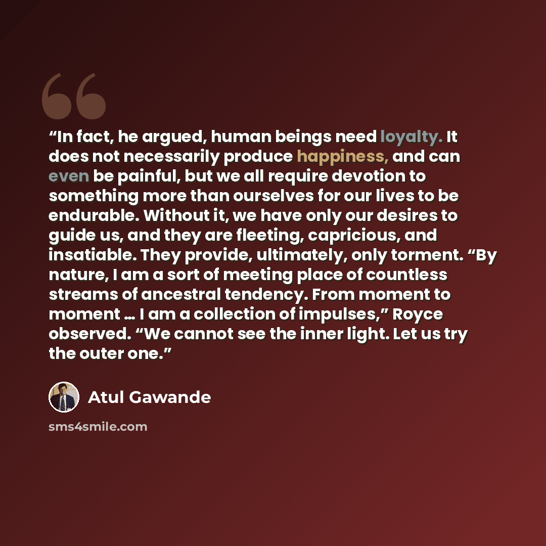 “In fact, he argued, human beings need loyalty. It does not necessarily produce happiness, and can even be painful, but we all require devotion to something more than ourselves for our lives to be endurable. Without it, we have only our desires to guide us, and they are fleeting, capricious, and…” quote by Atul Gawande