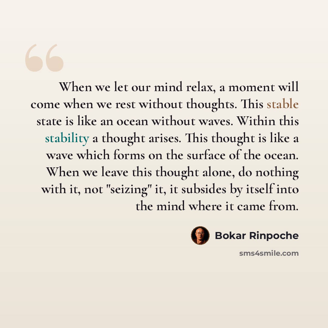 “When we let our mind relax, a moment will come when we rest without thoughts. This stable state is like an ocean without waves. Within this stability a thought arises. This thought is like a wave which forms on the surface of the ocean. When we leave this thought alone, do nothing with it, not…” quote by Bokar Rinpoche