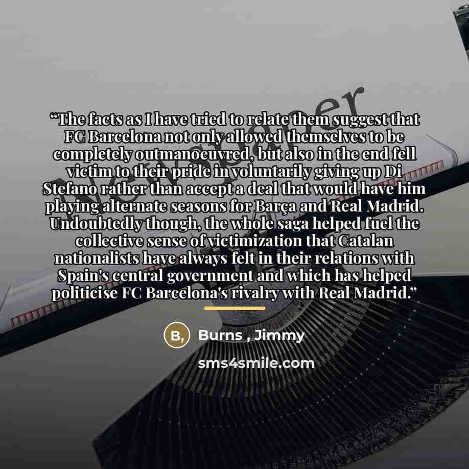 “The facts as I have tried to relate them suggest that FC Barcelona not only allowed themselves to be completely outmanoeuvred, but also in the end fell victim to their pride in voluntarily giving up Di Stefano rather than accept a deal that would have him playing alternate seasons for Barça and…” quote by Burns , Jimmy