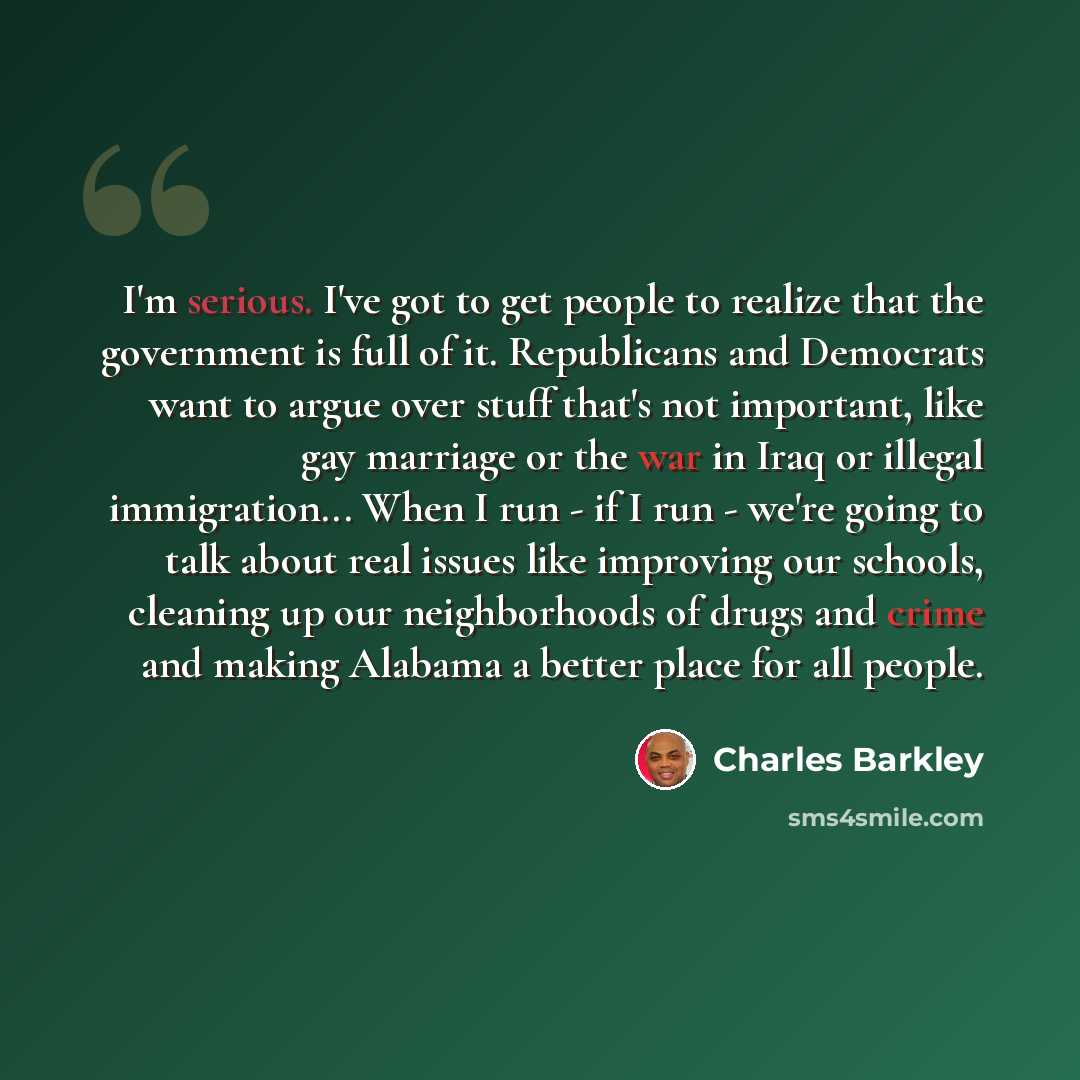 “I'm serious. I've got to get people to realize that the government is full of it. Republicans and Democrats want to argue over stuff that's not important, like gay marriage or the war in Iraq or illegal immigration... When I run - if I run - we're going to talk about real issues like improving our…” quote by Charles Barkley