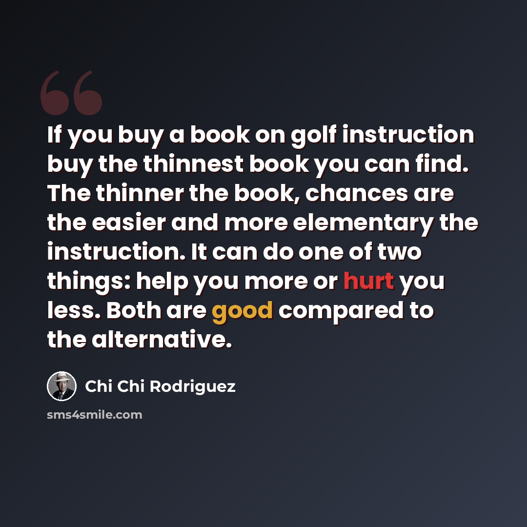 “If you buy a book on golf instruction buy the thinnest book you can find. The thinner the book, chances are the easier and more elementary the instruction. It can do one of two things: help you more or hurt you less. Both are good compared to the alternative.” quote by Chi Chi Rodriguez