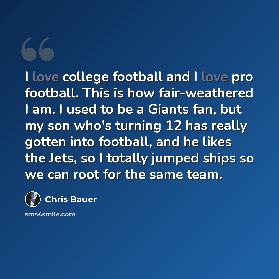 “I love college football and I love pro football. This is how fair-weathered I am. I used to be a Giants fan, but my son who's turning 12 has really gotten into football, and he likes the Jets, so I totally jumped ships so we can root for the same team.” quote by Chris Bauer