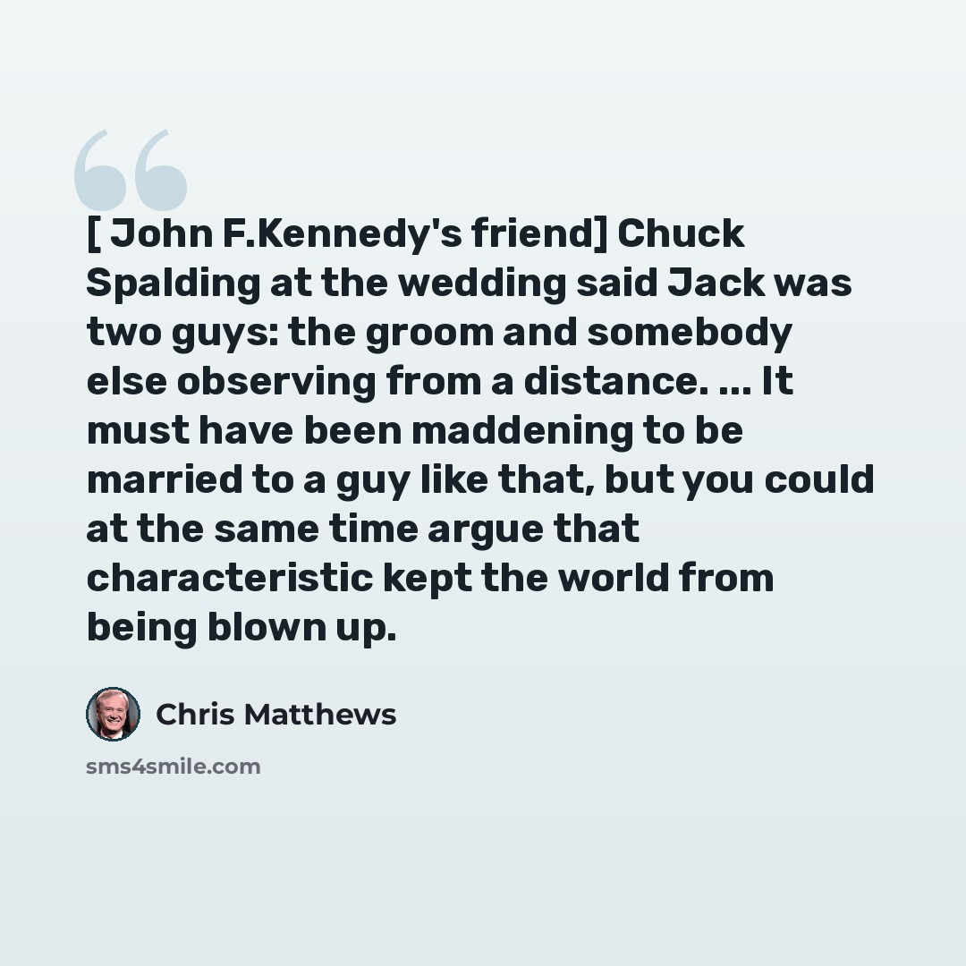 “[ John F.Kennedy's friend] Chuck Spalding at the wedding said Jack was two guys: the groom and somebody else observing from a distance. ... It must have been maddening to be married to a guy like that, but you could at the same time argue that characteristic kept the world from being blown up.” quote by Chris Matthews