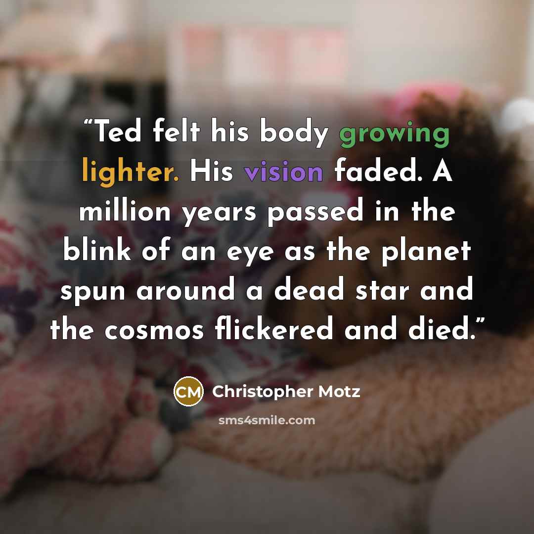 “Ted felt his body growing lighter. His vision faded. A million years passed in the blink of an eye as the planet spun around a dead star and the cosmos flickered and died.” quote by Christopher Motz