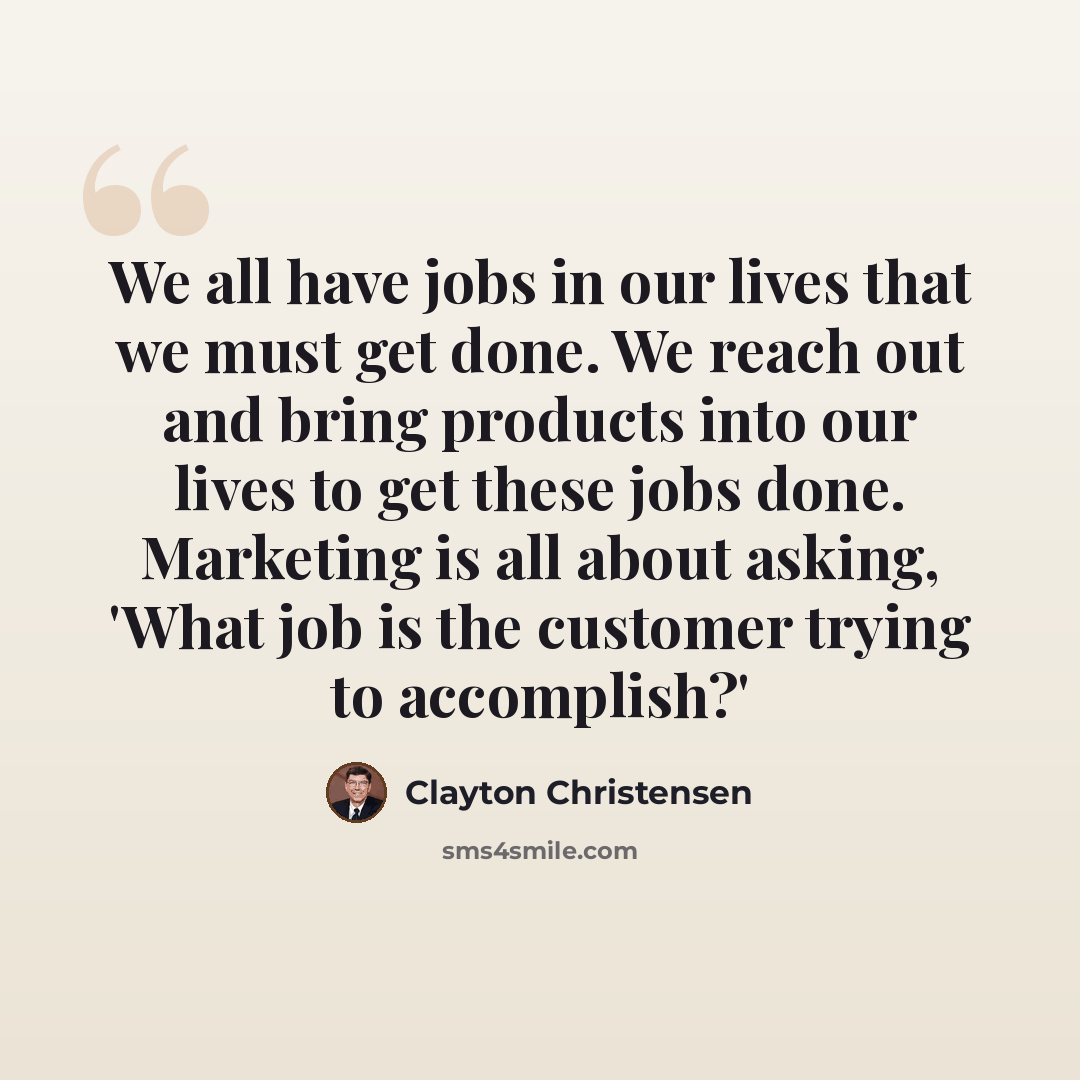“We all have jobs in our lives that we must get done. We reach out and bring products into our lives to get these jobs done. Marketing is all about asking, 'What job is the customer trying to accomplish?'” quote by Clayton Christensen