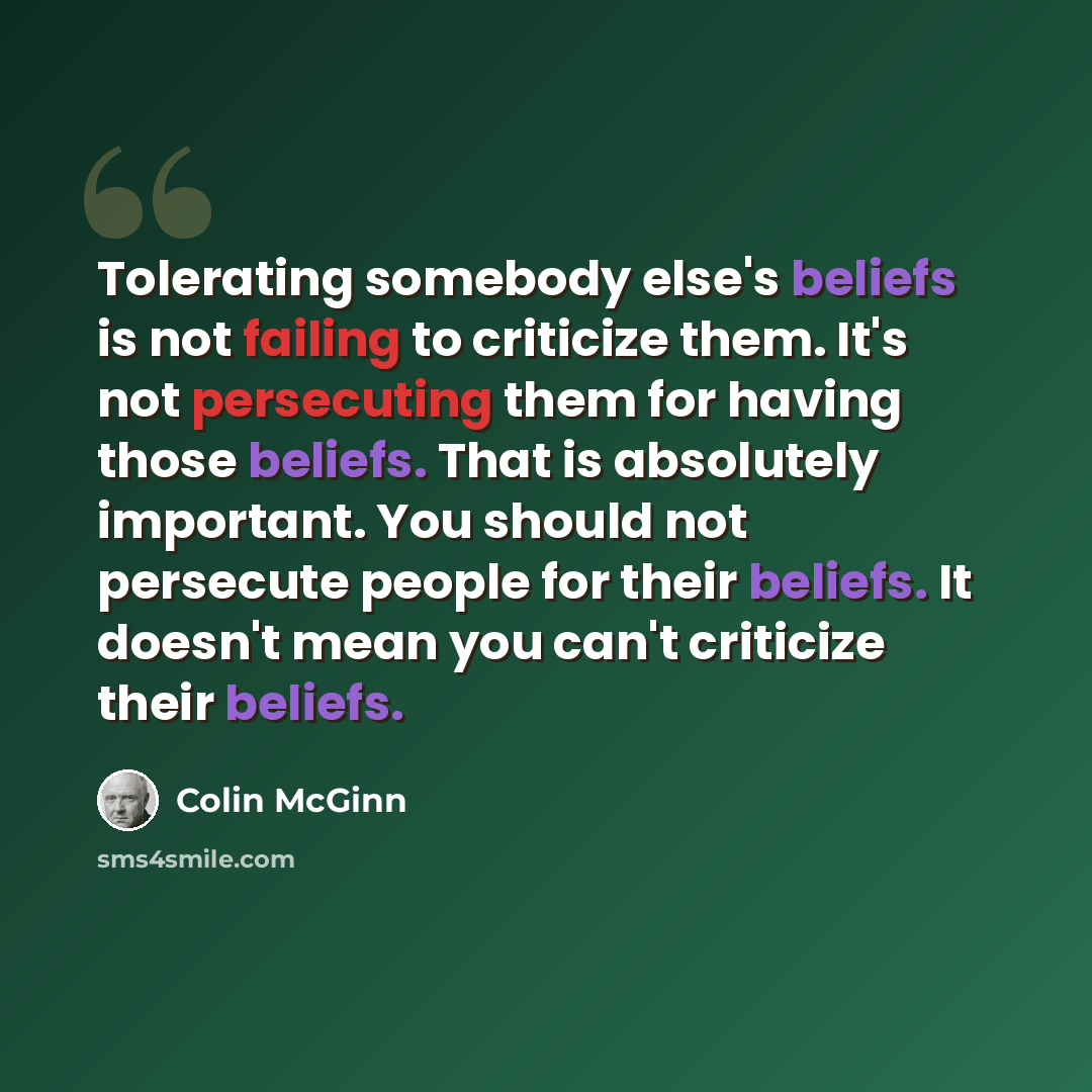 “Tolerating somebody else's beliefs is not failing to criticize them. It's not persecuting them for having those beliefs. That is absolutely important. You should not persecute people for their beliefs. It doesn't mean you can't criticize their beliefs.” quote by Colin McGinn