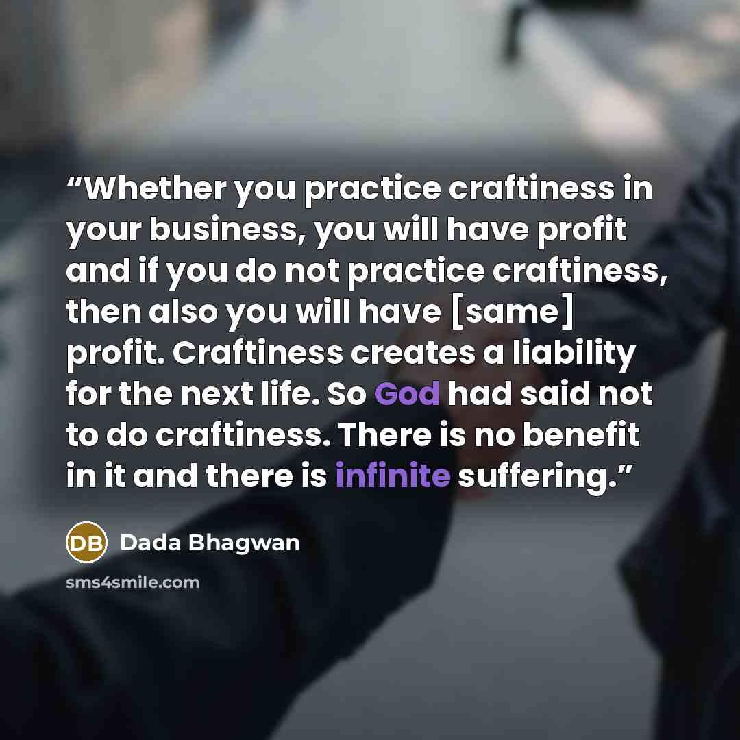 “Whether you practice craftiness in your business, you will have profit and if you do not practice craftiness, then also you will have [same] profit. Craftiness creates a liability for the next life. So God had said not to do craftiness. There is no benefit in it and there is infinite suffering.” quote by Dada Bhagwan