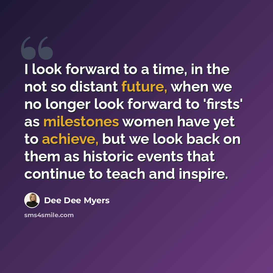 “I look forward to a time, in the not so distant future, when we no longer look forward to 'firsts' as milestones women have yet to achieve, but we look back on them as historic events that continue to teach and inspire.” quote by Dee Dee Myers