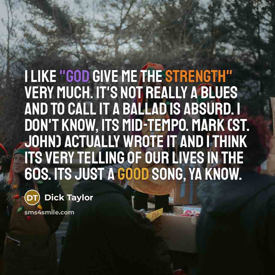 “I like "God Give Me the Strength" very much. It's not really a blues and to call it a ballad is absurd. I don't know, its mid-tempo. Mark (St. John) actually wrote it and I think its very telling of our lives in the 60s. Its just a good song, ya know.” quote by Dick Taylor