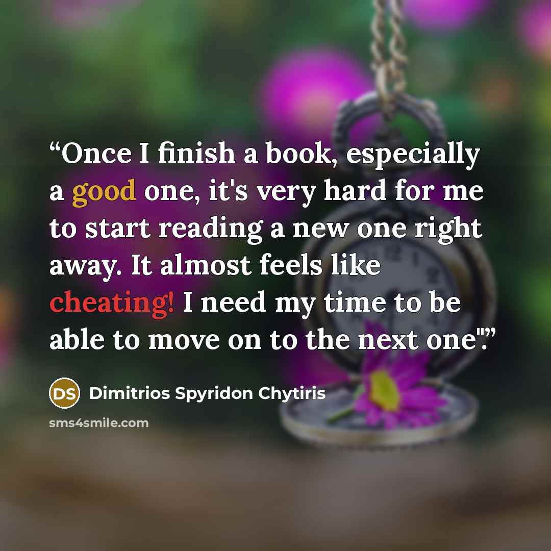 “Once I finish a book, especially a good one, it's very hard for me to start reading a new one right away. It almost feels like cheating! I need my time to be able to move on to the next one".” quote by Dimitrios Spyridon Chytiris