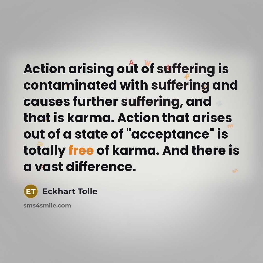 “Action arising out of suffering is contaminated with suffering and causes further suffering, and that is karma. Action that arises out of a state of "acceptance" is totally free of karma. And there is a vast difference.” quote by Eckhart Tolle