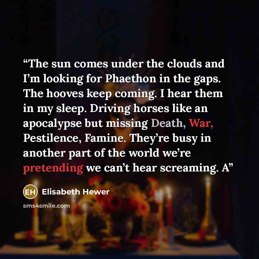 “The sun comes under the clouds and I’m looking for Phaethon in the gaps. The hooves keep coming. I hear them in my sleep. Driving horses like an apocalypse but missing Death, War, Pestilence, Famine. They’re busy in another part of the world we’re pretending we can’t hear screaming. A” quote by Elisabeth Hewer