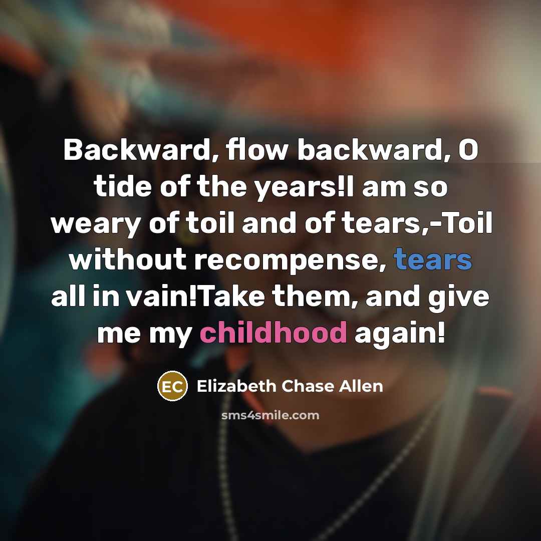 “Backward, flow backward, O tide of the years!I am so weary of toil and of tears,-Toil without recompense, tears all in vain!Take them, and give me my childhood again!” quote by Elizabeth Chase Allen