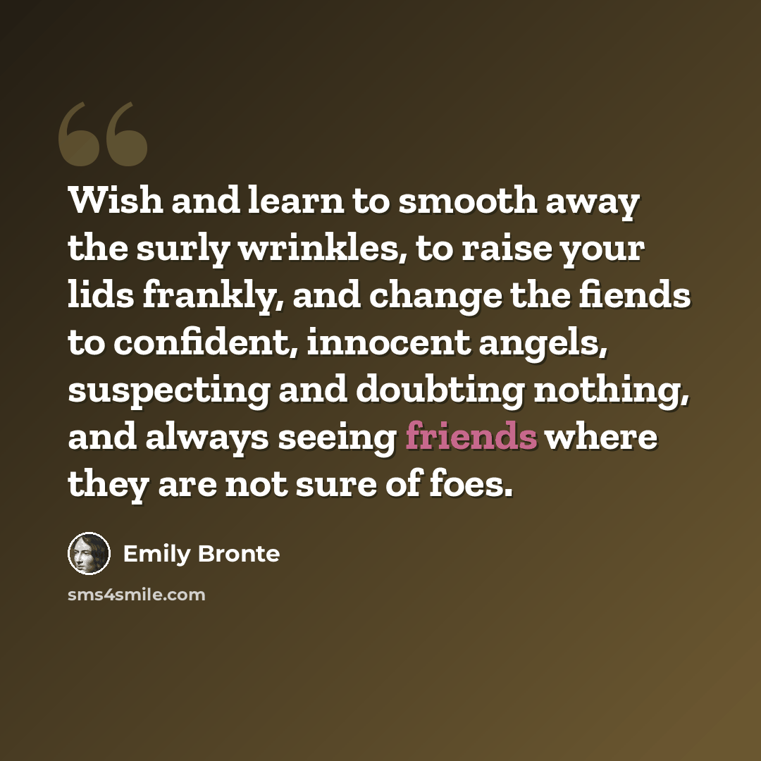 “Wish and learn to smooth away the surly wrinkles, to raise your lids frankly, and change the fiends to confident, innocent angels, suspecting and doubting nothing, and always seeing friends where they are not sure of foes.” quote by Emily Bronte