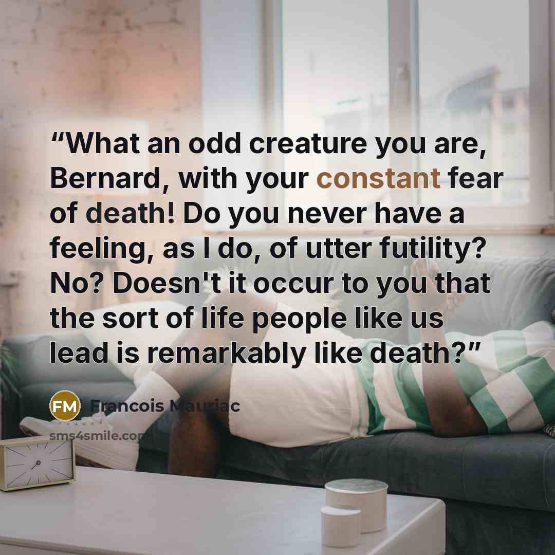 “What an odd creature you are, Bernard, with your constant fear of death! Do you never have a feeling, as I do, of utter futility? No? Doesn't it occur to you that the sort of life people like us lead is remarkably like death?” quote by François Mauriac