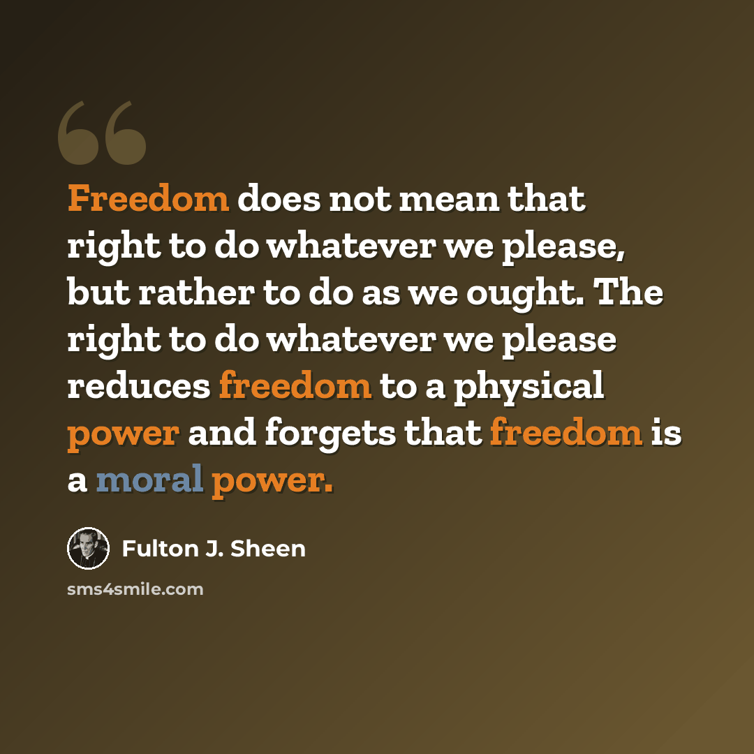 “Freedom does not mean that right to do whatever we please, but rather to do as we ought. The right to do whatever we please reduces freedom to a physical power and forgets that freedom is a moral power.” quote by Fulton J. Sheen