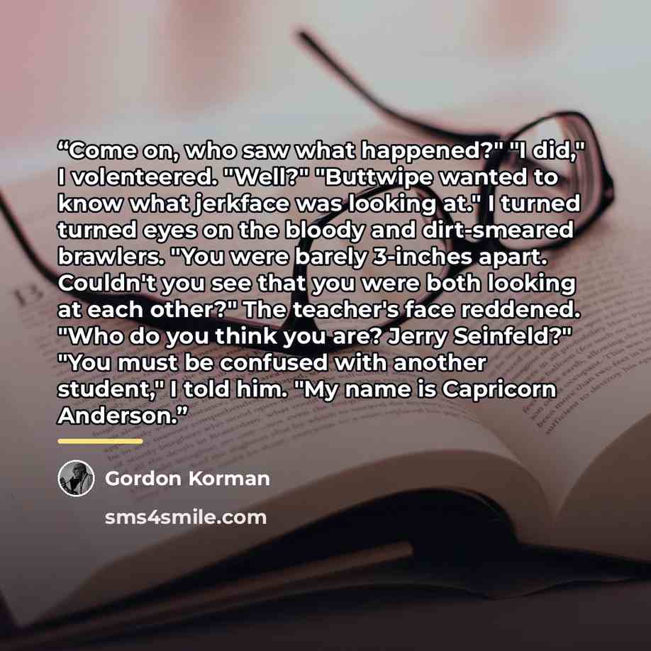 “Come on, who saw what happened?" "I did," I volenteered. "Well?" "Buttwipe wanted to know what jerkface was looking at." I turned turned eyes on the bloody and dirt-smeared brawlers. "You were barely 3-inches apart. Couldn't you see that you were both looking at each other?" The teacher's face…” quote by Gordon Korman