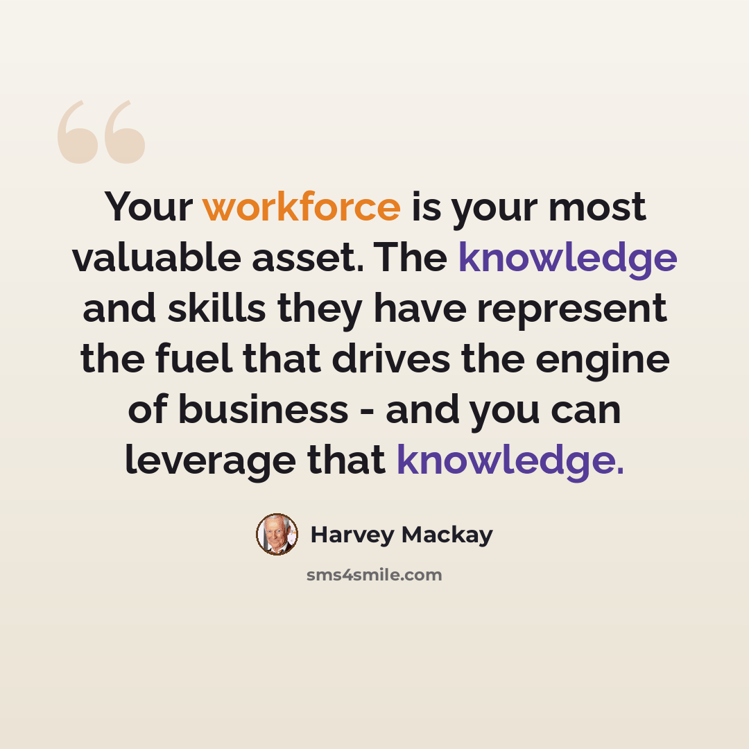 “Your workforce is your most valuable asset. The knowledge and skills they have represent the fuel that drives the engine of business - and you can leverage that knowledge.” quote by Harvey Mackay