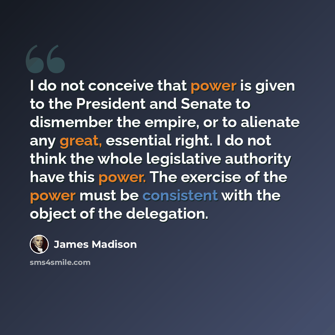 “I do not conceive that power is given to the President and Senate to dismember the empire, or to alienate any great, essential right. I do not think the whole legislative authority have this power. The exercise of the power must be consistent with the object of the delegation.” quote by James Madison