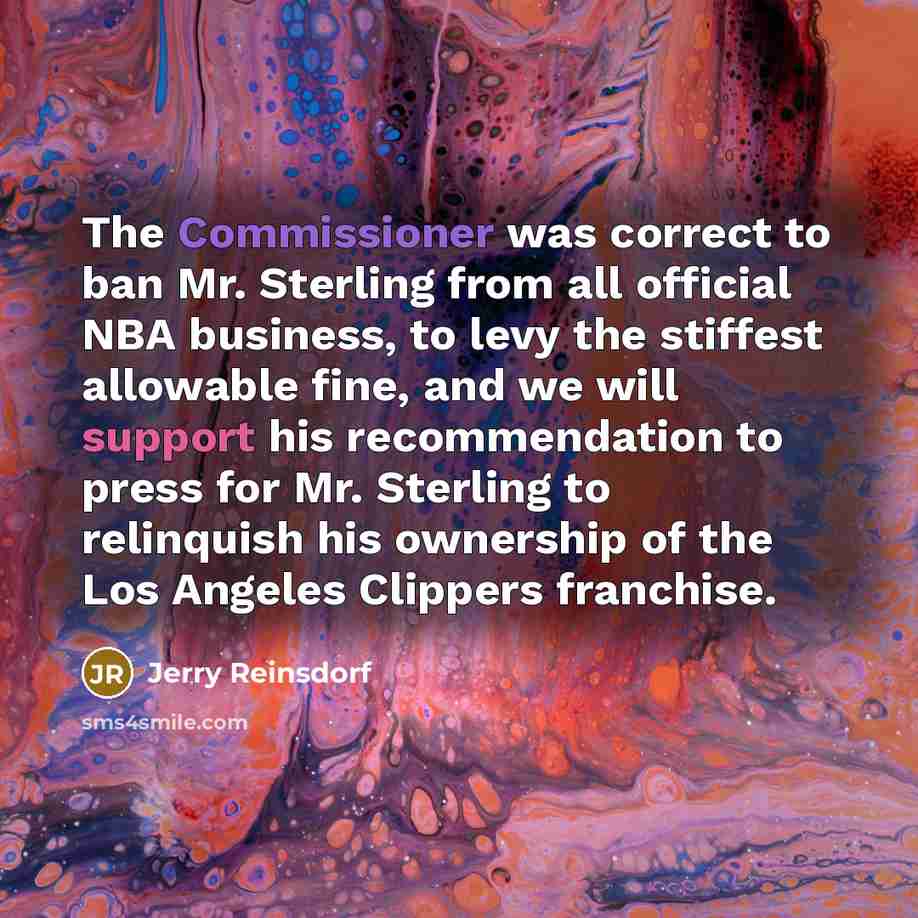 “The Commissioner was correct to ban Mr. Sterling from all official NBA business, to levy the stiffest allowable fine, and we will support his recommendation to press for Mr. Sterling to relinquish his ownership of the Los Angeles Clippers franchise.” quote by Jerry Reinsdorf