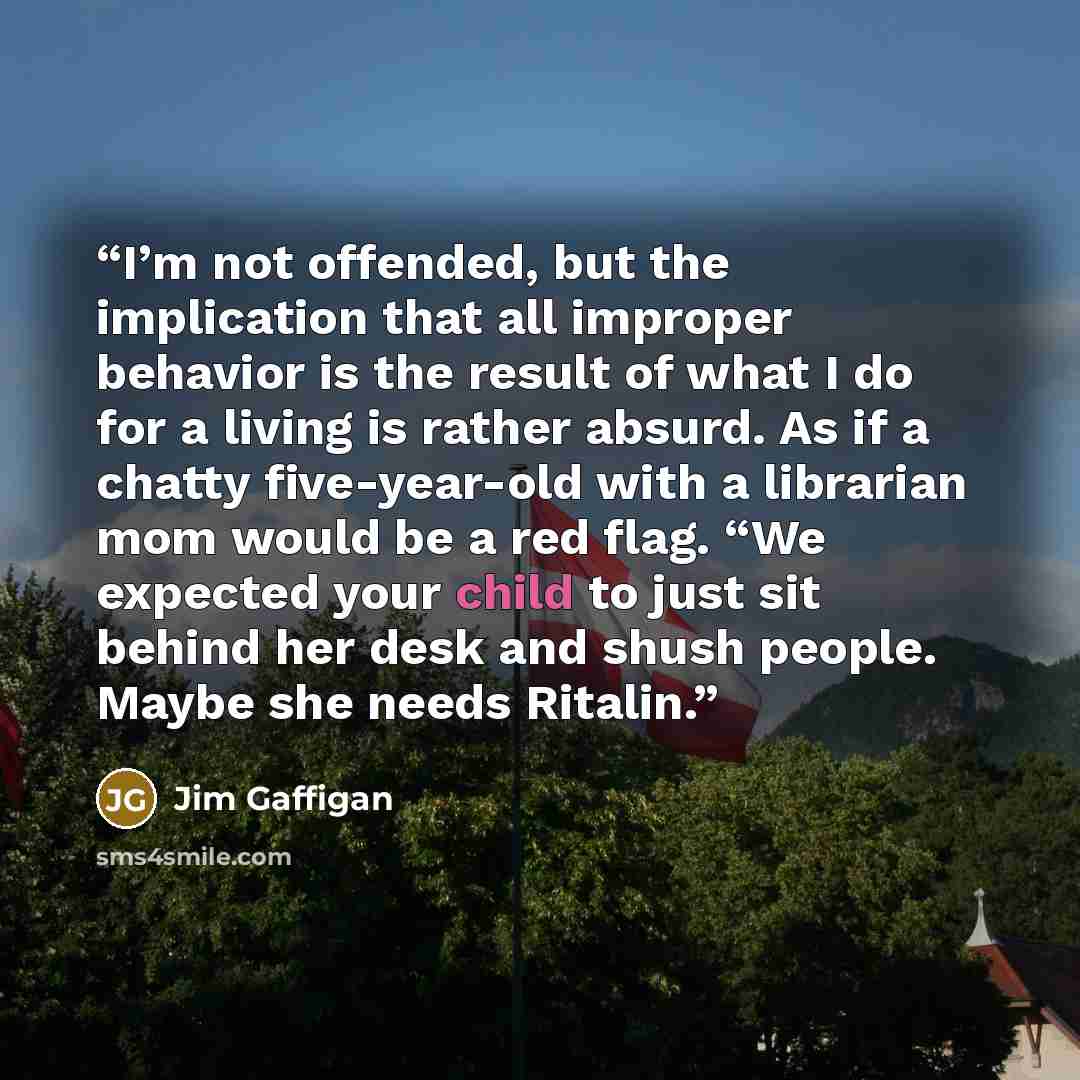 “I’m not offended, but the implication that all improper behavior is the result of what I do for a living is rather absurd. As if a chatty five-year-old with a librarian mom would be a red flag. “We expected your child to just sit behind her desk and shush people. Maybe she needs Ritalin.” quote by Jim Gaffigan