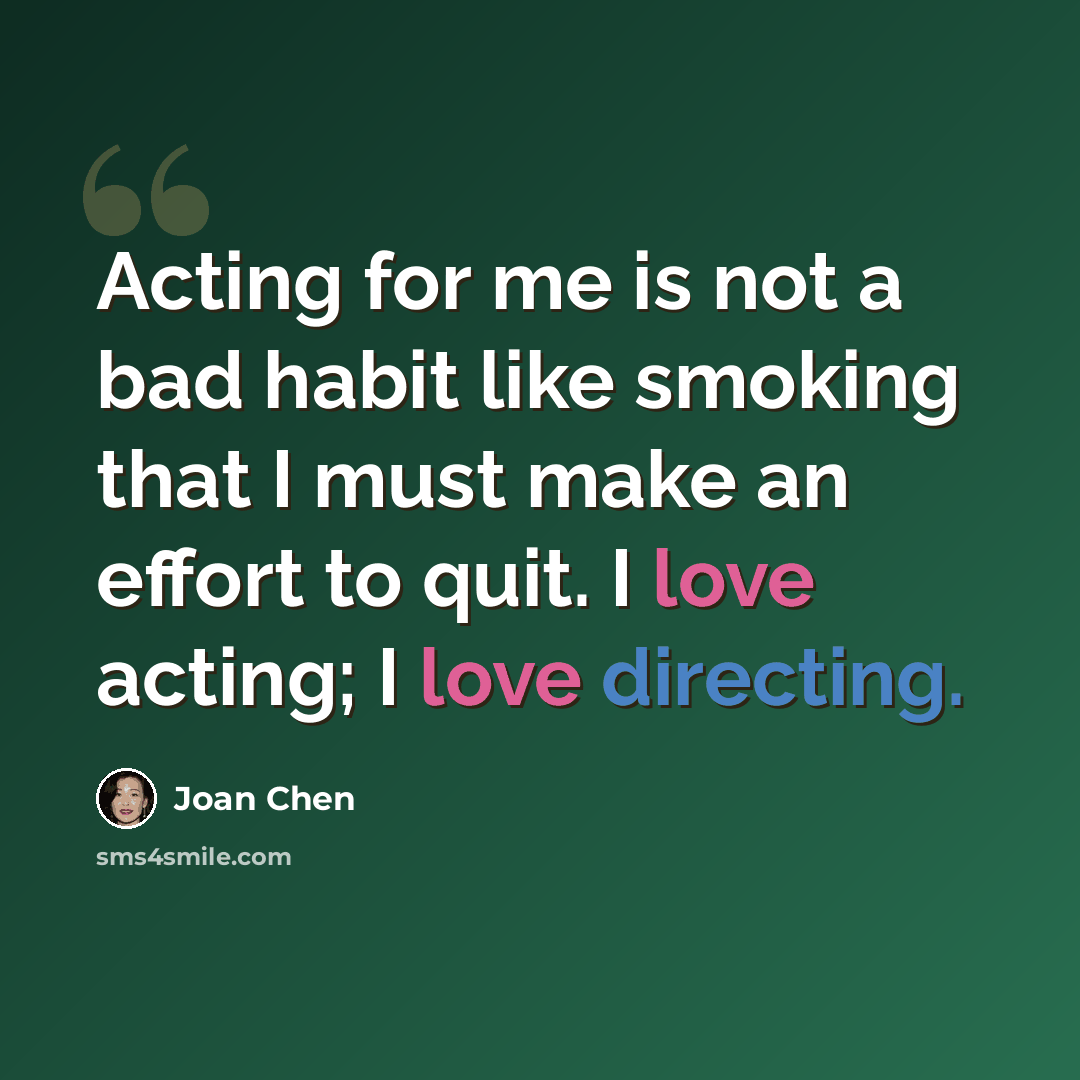 “Acting for me is not a bad habit like smoking that I must make an effort to quit. I love acting; I love directing.” quote by Joan Chen