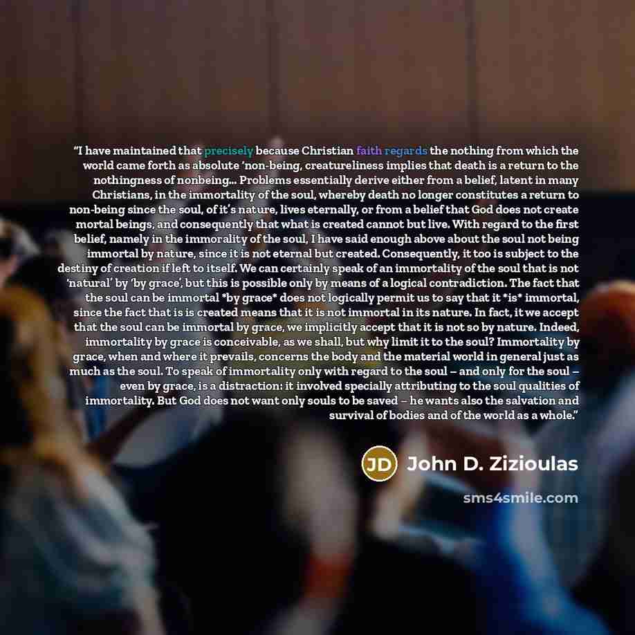 “I have maintained that precisely because Christian faith regards the nothing from which the world came forth as absolute ‘non-being, creatureliness implies that death is a return to the nothingness of nonbeing… Problems essentially derive either from a belief, latent in many Christians, in the…” quote by John D. Zizioulas