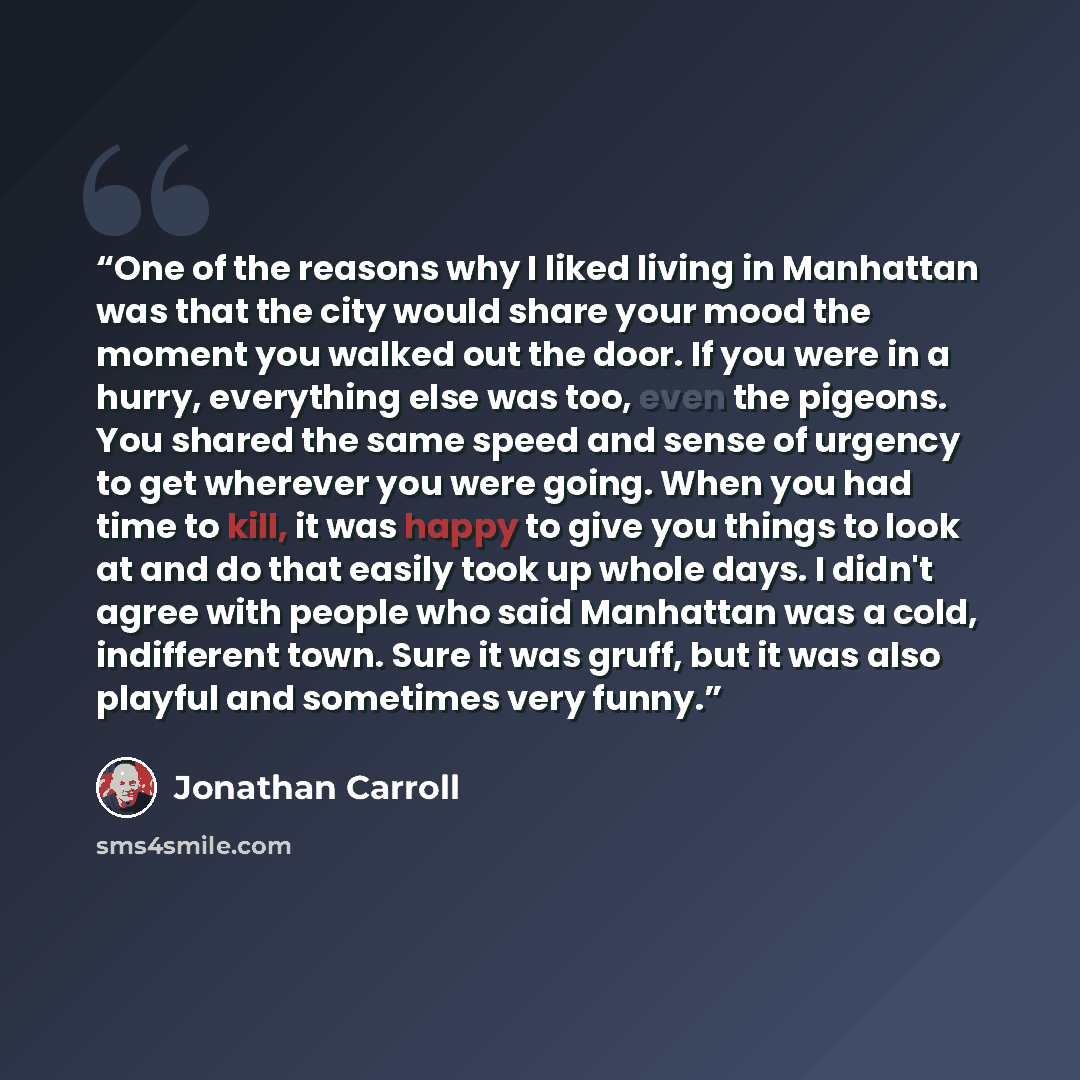 “One of the reasons why I liked living in Manhattan was that the city would share your mood the moment you walked out the door. If you were in a hurry, everything else was too, even the pigeons. You shared the same speed and sense of urgency to get wherever you were going. When you had time to…” quote by Jonathan Carroll