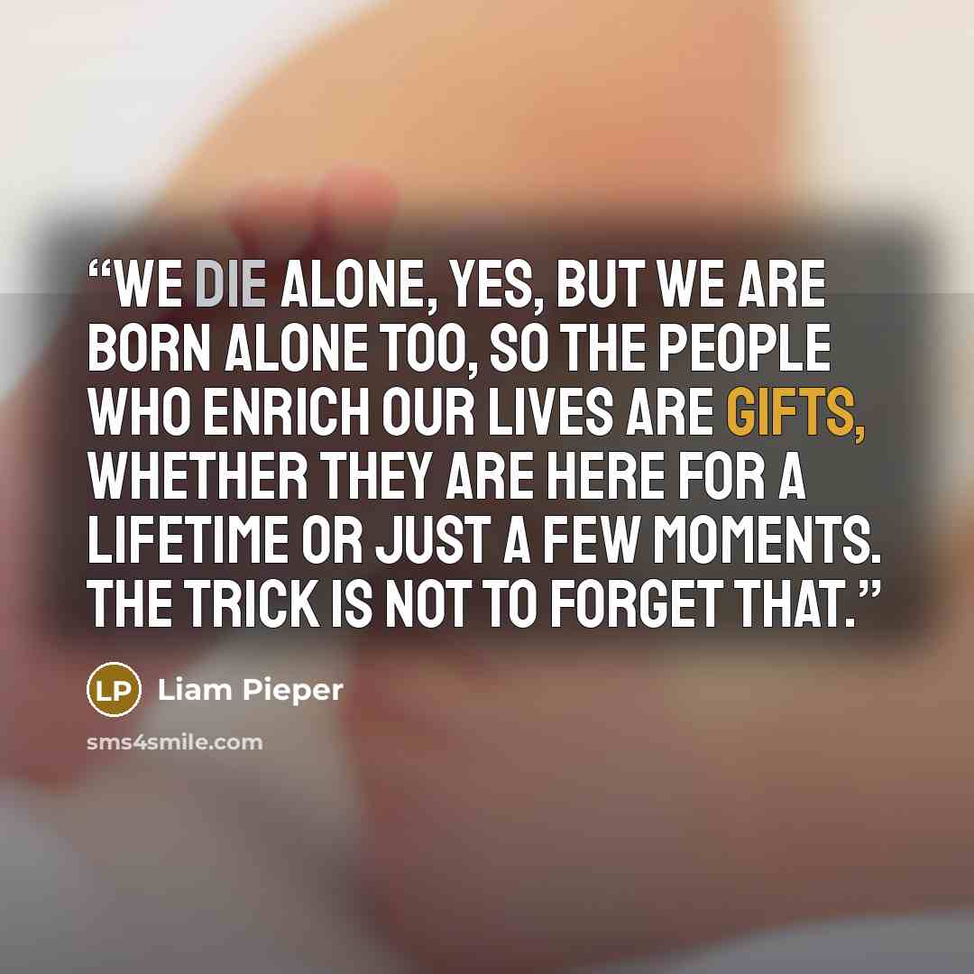 “We die alone, yes, but we are born alone too, so the people who enrich our lives are gifts, whether they are here for a lifetime or just a few moments. The trick is not to forget that.” quote by Liam Pieper