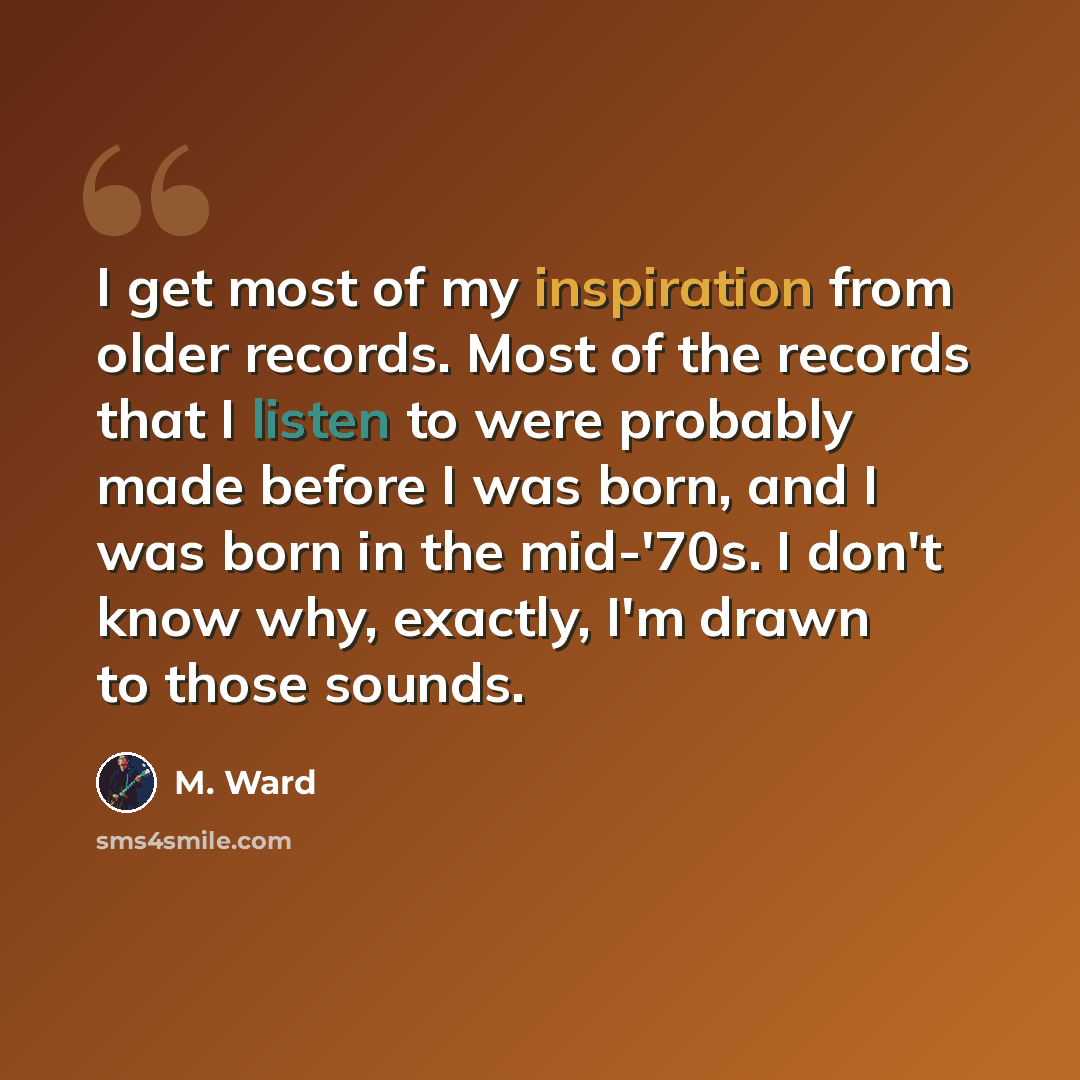 “I get most of my inspiration from older records. Most of the records that I listen to were probably made before I was born, and I was born in the mid-'70s. I don't know why, exactly, I'm drawn to those sounds.” quote by M. Ward
