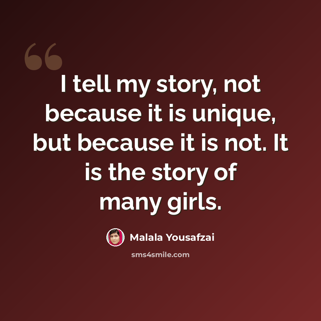 “I tell my story, not because it is unique, but because it is not. It is the story of many girls.” quote by Malala Yousafzai