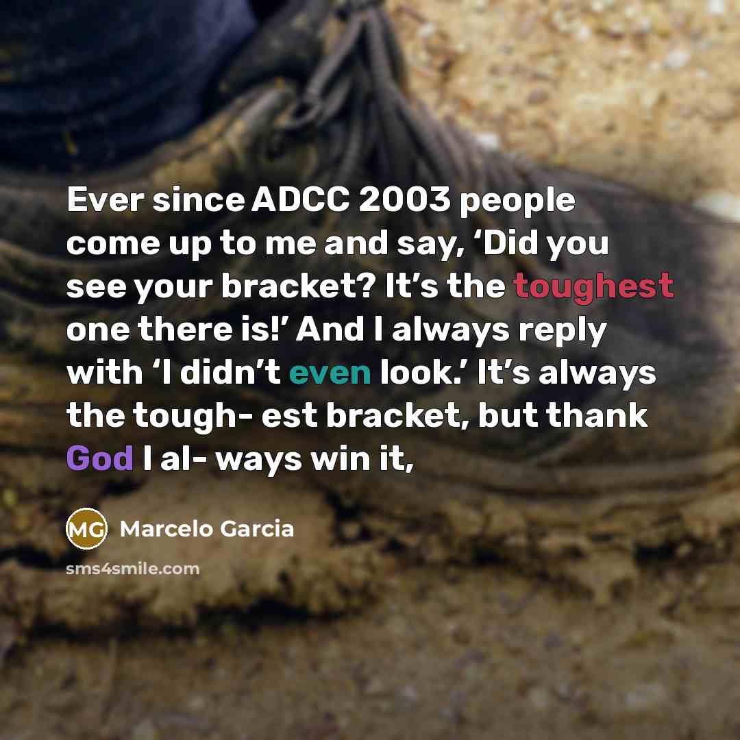 “Ever since ADCC 2003 people come up to me and say, ‘Did you see your bracket? It’s the toughest one there is!’ And I always reply with ‘I didn’t even look.’ It’s always the tough- est bracket, but thank God I al- ways win it,” quote by Marcelo Garcia
