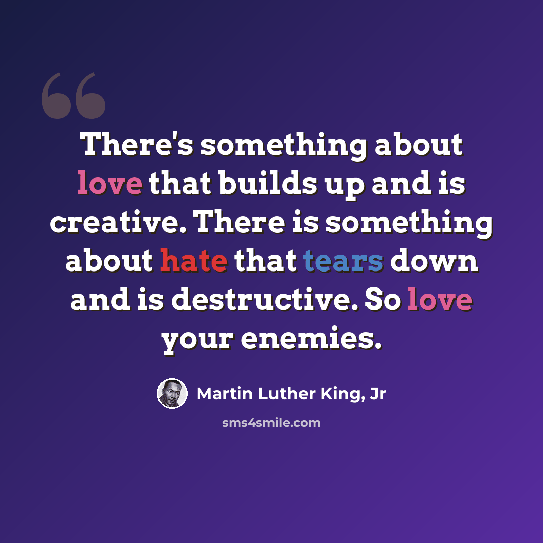 “There's something about love that builds up and is creative. There is something about hate that tears down and is destructive. So love your enemies.” quote by Martin Luther King, Jr