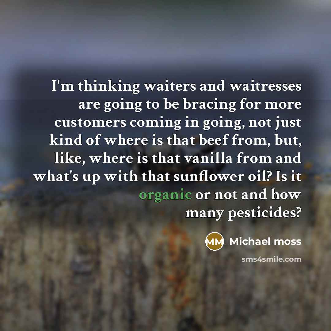 “I'm thinking waiters and waitresses are going to be bracing for more customers coming in going, not just kind of where is that beef from, but, like, where is that vanilla from and what's up with that sunflower oil? Is it organic or not and how many pesticides?” quote by Michael Moss