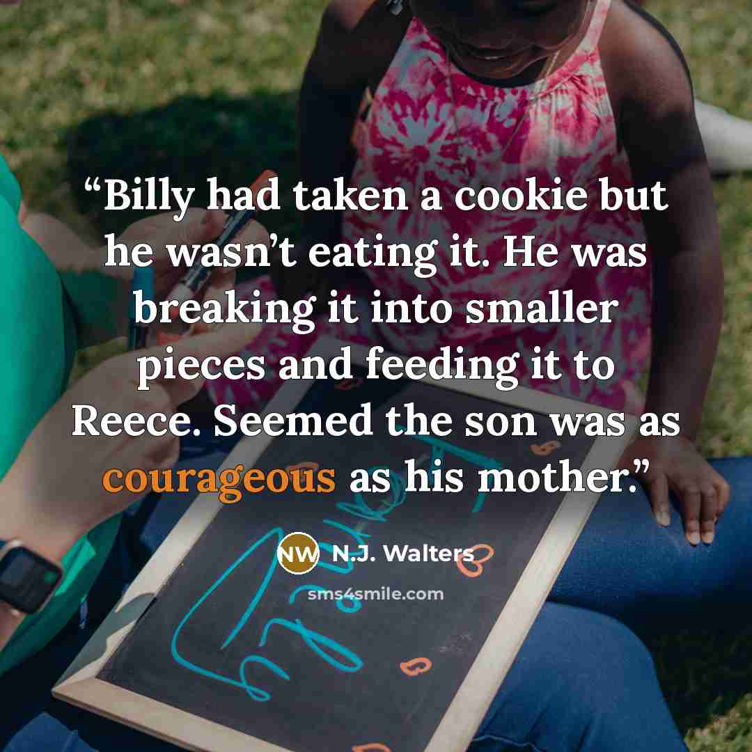 “Billy had taken a cookie but he wasn’t eating it. He was breaking it into smaller pieces and feeding it to Reece. Seemed the son was as courageous as his mother.” quote by N.J. Walters