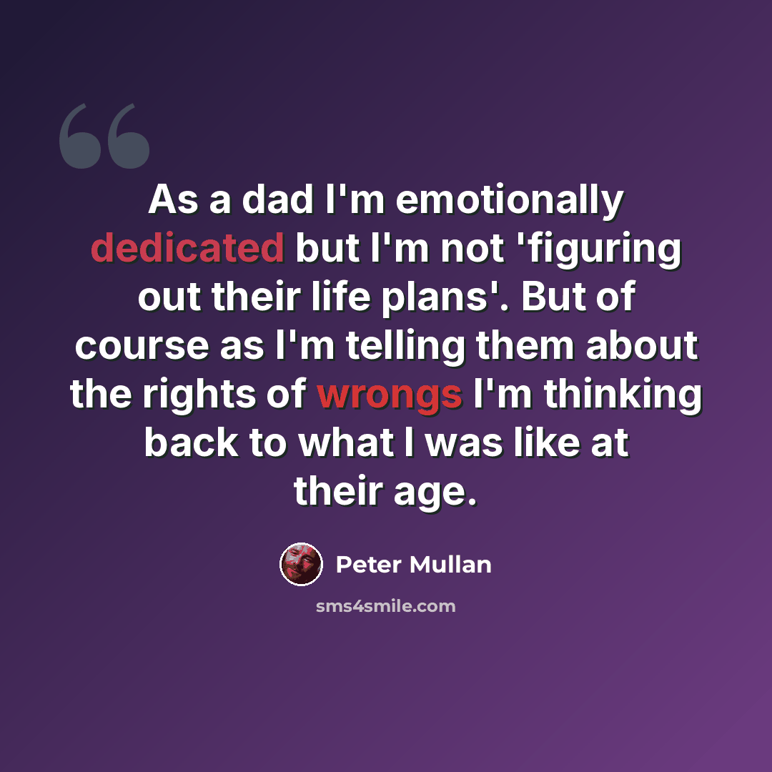 “As a dad I'm emotionally dedicated but I'm not 'figuring out their life plans'. But of course as I'm telling them about the rights of wrongs I'm thinking back to what I was like at their age.” quote by Peter Mullan