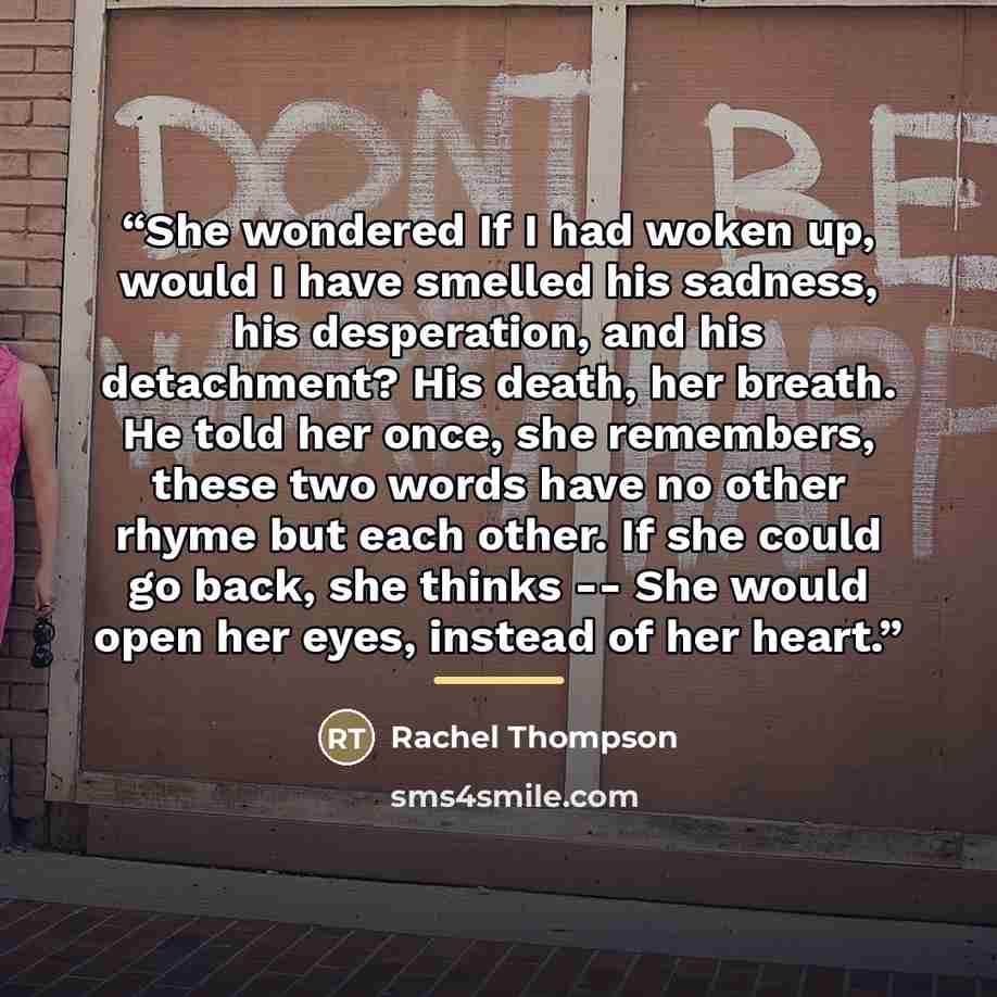 “She wondered If I had woken up, would I have smelled his sadness, his desperation, and his detachment? His death, her breath. He told her once, she remembers, these two words have no other rhyme but each other. If she could go back, she thinks -- She would open her eyes, instead of her heart.” quote by Rachel Thompson