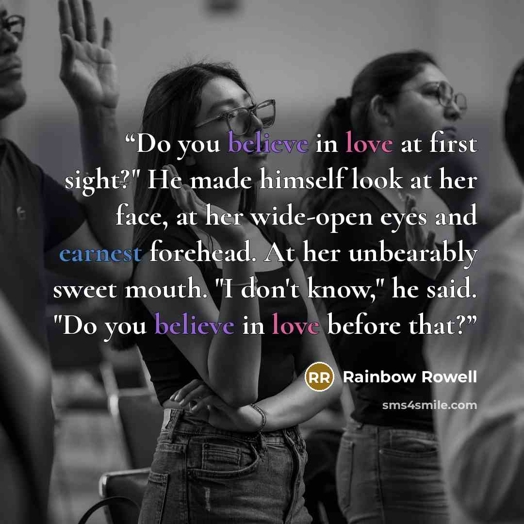 “Do you believe in love at first sight?" He made himself look at her face, at her wide-open eyes and earnest forehead. At her unbearably sweet mouth. "I don't know," he said. "Do you believe in love before that?” quote by Rainbow Rowell