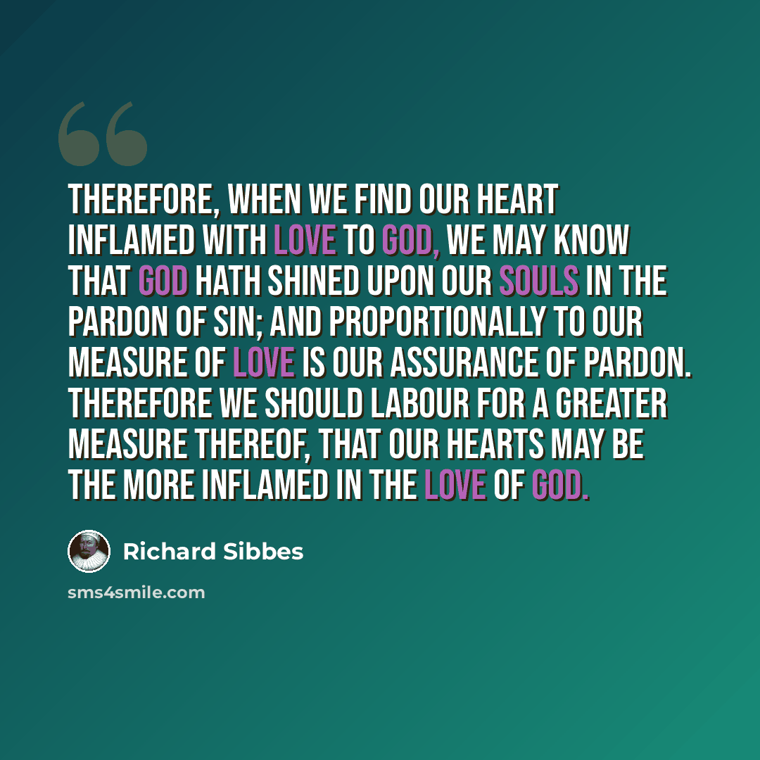 “Therefore, when we find our heart inflamed with love to God, we may know that God hath shined upon our souls in the pardon of sin; and proportionally to our measure of love is our assurance of pardon. Therefore we should labour for a greater measure thereof, that our hearts may be the more…” quote by Richard Sibbes