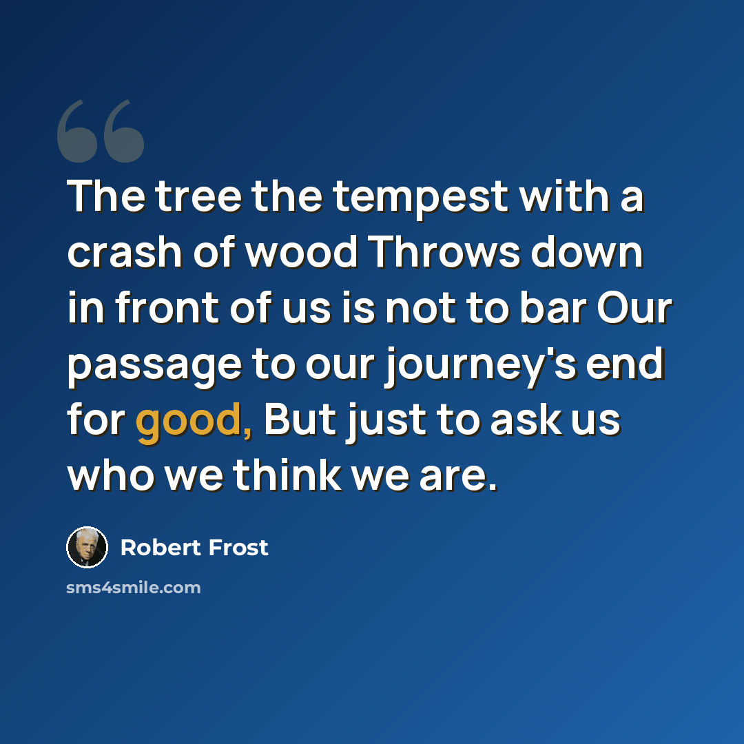 “The tree the tempest with a crash of wood Throws down in front of us is not to bar Our passage to our journey's end for good, But just to ask us who we think we are.” quote by Robert Frost
