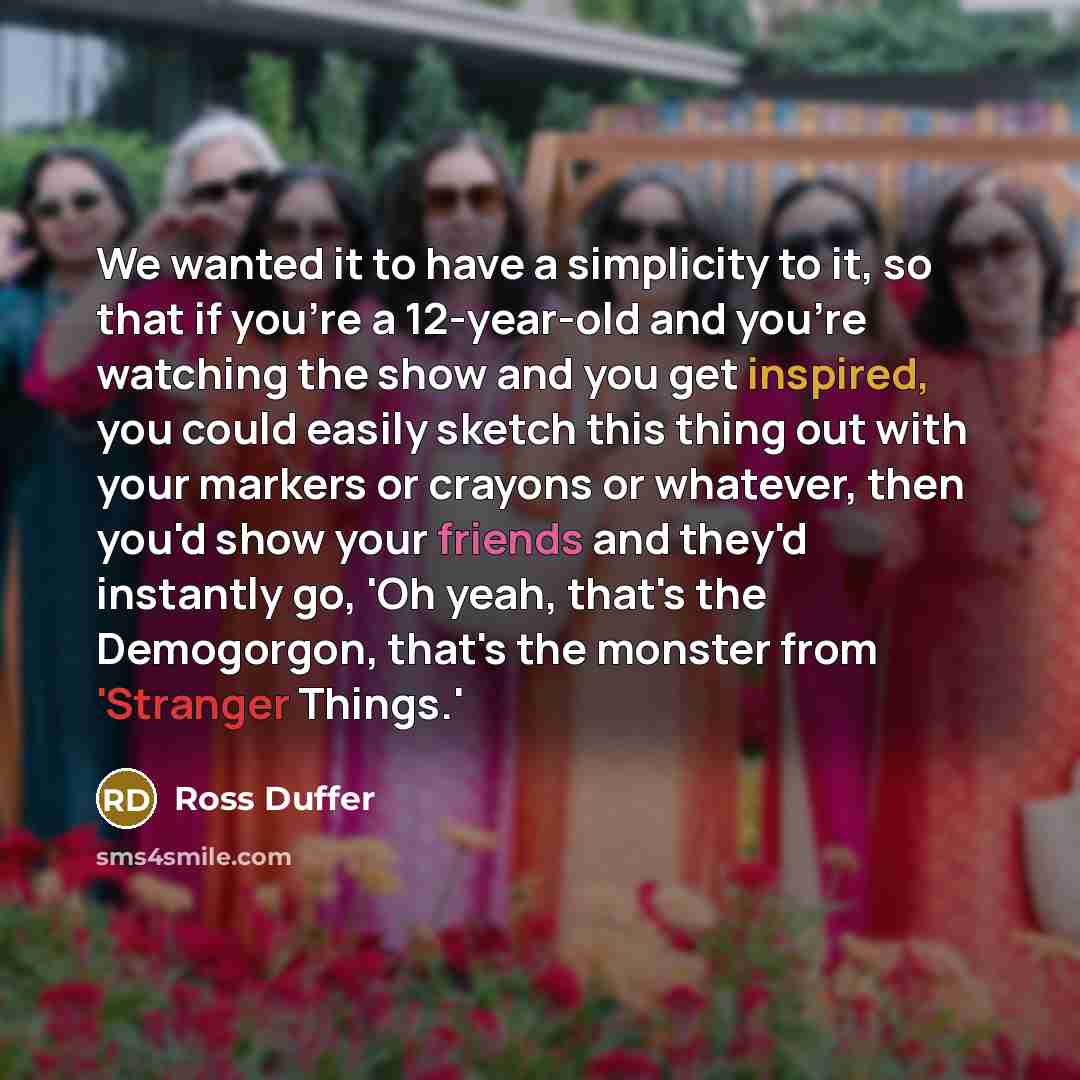 “We wanted it to have a simplicity to it, so that if you're a 12-year-old and you're watching the show and you get inspired, you could easily sketch this thing out with your markers or crayons or whatever, then you'd show your friends and they'd instantly go, 'Oh yeah, that's the Demogorgon, that's…” quote by Ross Duffer